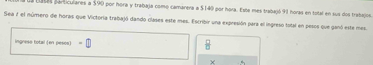 ua cases particulares a $90 por hora y trabaja como camarera a $140 por hora. Este mes trabajó 91 horas en total en sus dos trabajos 
Sea 1 el número de horas que Victoria trabajó dando clases este mes. Escribir una expresión para el ingreso total en pesos que ganó este mes 
ingreso total (en pesos) =□
 □ /□   
× +