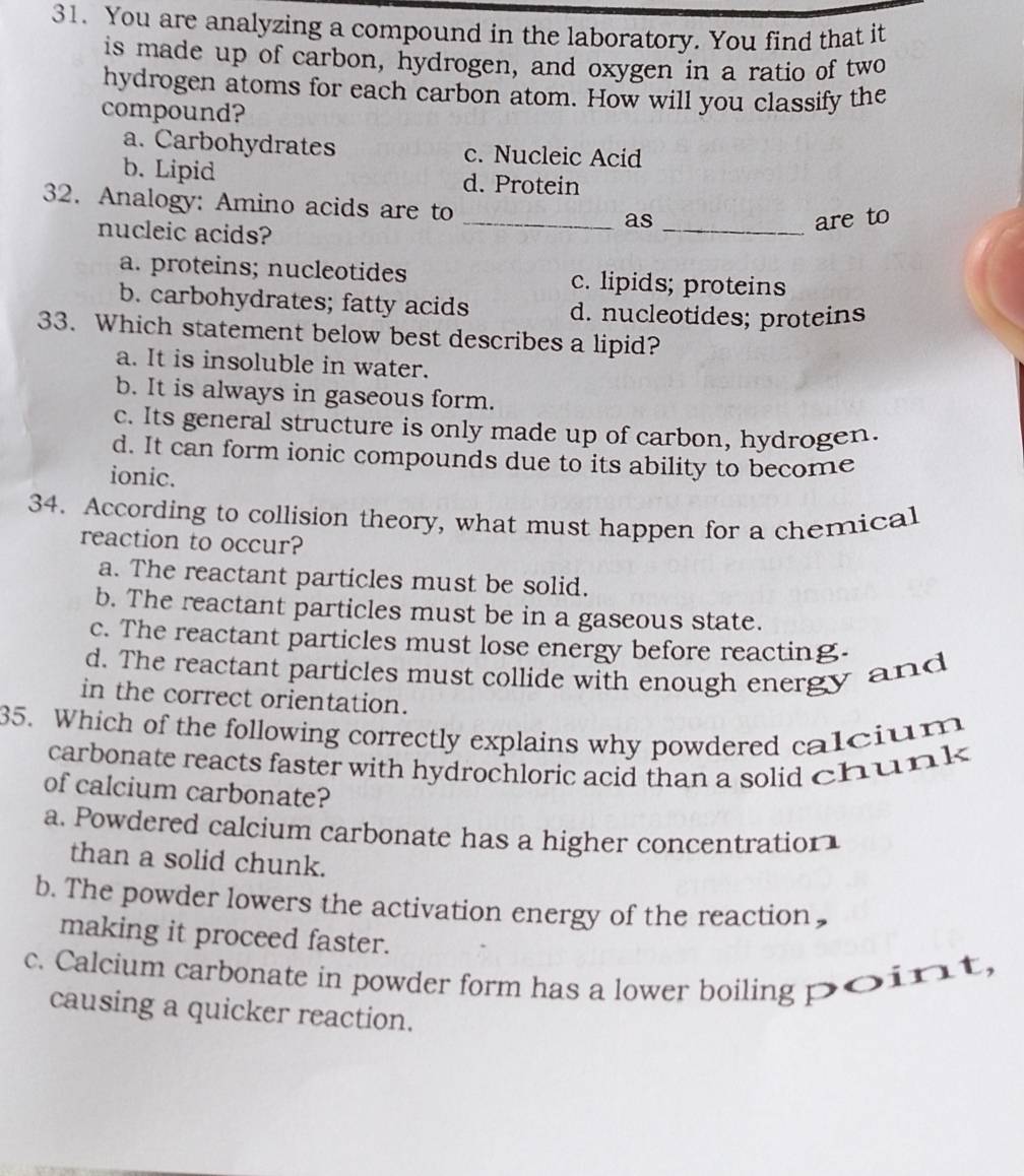 You are analyzing a compound in the laboratory. You find that it
is made up of carbon, hydrogen, and oxygen in a ratio of two
hydrogen atoms for each carbon atom. How will you classify the
compound?
a. Carbohydrates c. Nucleic Acid
b. Lipid d. Protein
32. Analogy: Amino acids are to _as_
nucleic acids?
are to
a. proteins; nucleotides c. lipids; proteins
b. carbohydrates; fatty acids d. nucleotides; proteins
33. Which statement below best describes a lipid?
a. It is insoluble in water.
b. It is always in gaseous form.
c. Its general structure is only made up of carbon, hydrogen.
d. It can form ionic compounds due to its ability to become
ionic.
34. According to collision theory, what must happen for a chemical
reaction to occur?
a. The reactant particles must be solid.
b. The reactant particles must be in a gaseous state.
c. The reactant particles must lose energy before reacting.
d. The reactant particles must collide with enough energy and
in the correct orientation.
35. Which of the following correctly explains why powdered calcium
carbonate reacts faster with hydrochloric acid than a solid chunk
of calcium carbonate?
a. Powdered calcium carbonate has a higher concentration
than a solid chunk.
b. The powder lowers the activation energy of the reaction,
making it proceed faster.
c. Calcium carbonate in powder form has a lower boiling poirt,
causing a quicker reaction.