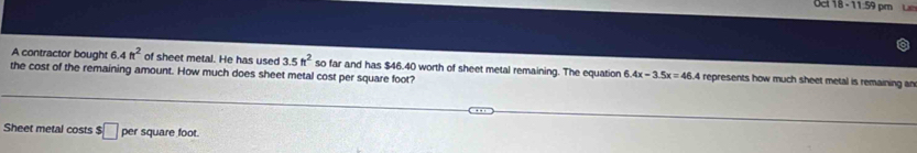 Oct 18 - 11:59 pm L 
A contractor bought 6.4ft^2 of sheet metal. He has used 3.5ft^2
the cost of the remaining amount. How much does sheet metal cost per square foot? so far and has $46.40 worth of sheet metal remaining. The equation 6. 4x-3.5x=46.4 represents how much sheet metal is remaining an 
Sheet metal costs $□ square foot.