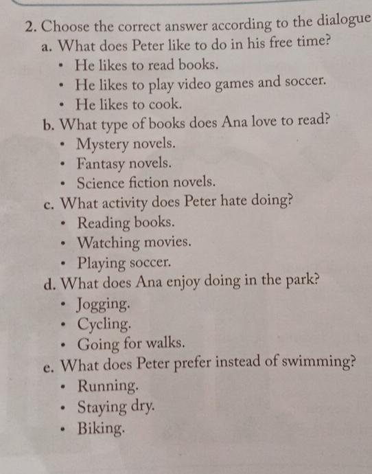 Choose the correct answer according to the dialogue
a. What does Peter like to do in his free time?
He likes to read books.
He likes to play video games and soccer.
He likes to cook.
b. What type of books does Ana love to read?
Mystery novels.
Fantasy novels.
Science fiction novels.
c. What activity does Peter hate doing?
Reading books.
Watching movies.
Playing soccer.
d. What does Ana enjoy doing in the park?
Jogging.
Cycling.
Going for walks.
e. What does Peter prefer instead of swimming?
Running.
Staying dry.
Biking.