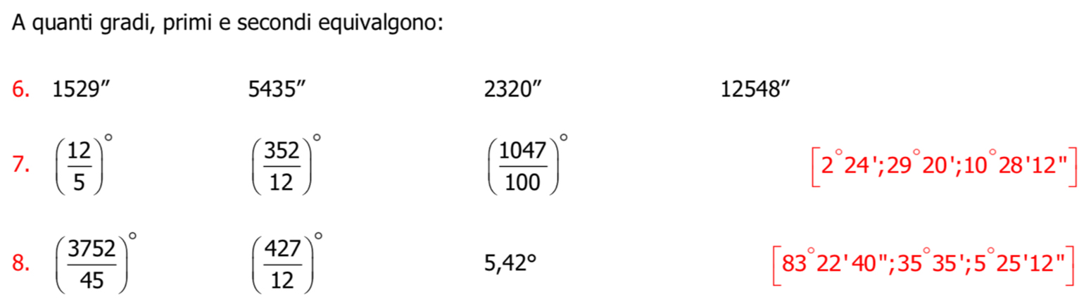 A quanti gradi, primi e secondi equivalgono: 
6. 1529'' 5435'' 2320'' 12548''
7. ( 12/5 )^circ  ( 352/12 )^circ  ( 1047/100 )^circ  [2°24'; 29°20'; 10°28'12'']
8. ( 3752/45 )^circ  ( 427/12 )^circ  5,42°
[83°22'40''; 35°35'; 5°25'12'']