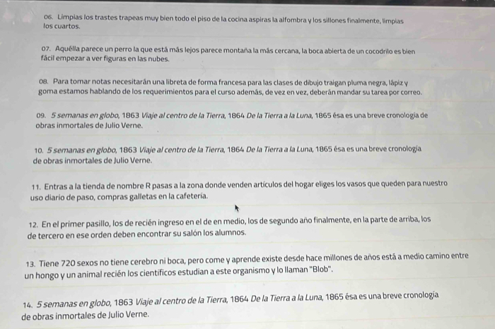 Limpias los trastes trapeas muy bien todo el piso de la cocina aspiras la alfombra y los sillones finalmente, limpias
los cuartos.
07. Aquélla parece un perro la que está más lejos parece montaña la más cercana, la boca abierta de un cocodrilo es bien
fácil empezar a ver figuras en las nubes.
08. Para tomar notas necesitarán una libreta de forma francesa para las clases de dibujo traigan pluma negra, lápiz y
goma estamos hablando de los requerimientos para el curso además, de vez en vez, deberán mandar su tarea por correo.
09. 5 semanas en globo, 1863 Viaje al centro de la Tierra, 1864 De la Tierra a la Luna, 1865 ésa es una breve cronología de
obras inmortales de Julio Verne.
10. 5 semanas en globo, 1863 Viaje al centro de la Tierra, 1864 De la Tierra a la Luna, 1865 ésa es una breve cronología
de obras inmortales de Julio Verne.
11. Entras a la tienda de nombre R pasas a la zona donde venden artículos del hogar eliges los vasos que queden para nuestro
uso diario de paso, compras galletas en la cafetería.
12. En el primer pasillo, los de recién ingreso en el de en medio, los de segundo año finalmente, en la parte de arriba, los
de tercero en ese orden deben encontrar su salón los alumnos.
13. Tiene 720 sexos no tiene cerebro ni boca, pero come y aprende existe desde hace millones de años está a medio camino entre
un hongo y un animal recién los científicos estudian a este organismo y lo llaman "Blob".
14. 5 semanas en globo, 1863 Viaje al centro de la Tierra, 1864 De la Tierra a la Luna, 1865 ésa es una breve cronología
de obras inmortales de Julio Verne.