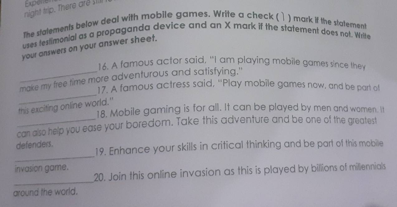 Experen 
night trip. There are sill 
The statements below deal with mobile games. Write a check ( ) mark if the statement 
uses testimonial as a propaganda device and an X mark if the statement does not. Write 
your answers on your answer sheet. 
16. A famous actor said, “I am playing mobile games since they 
_ 
_make my free time more adventurous and satisfying." 
17. A famous actress said, “Play mobile games now, and be part of 
this exciting online world." 
18. Mobile gaming is for all. It can be played by men and women. It 
_can also help you ease your boredom. Take this adventure and be one of the greatest 
defenders. 
_ 
19. Enhance your skills in critical thinking and be part of this mobile 
invasion game. 
_ 
20. Join this online invasion as this is played by billions of millennials 
around the world.