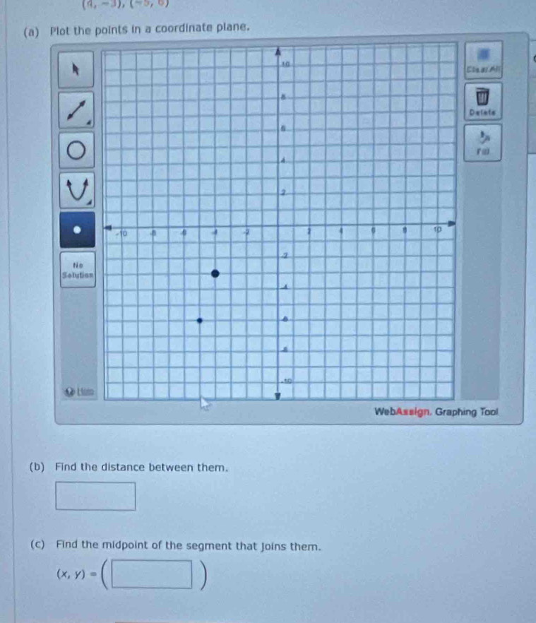 (9,-3), (-3,0)
(a) Plot the points in a coordinate plane. 
Clear Al 
Delets 
ræ 
tèo 
Solutio 
L Li 
ng Tool 
(b) Find the distance between them. 
(c) Find the midpoint of the segment that joins them.
(x,y)=