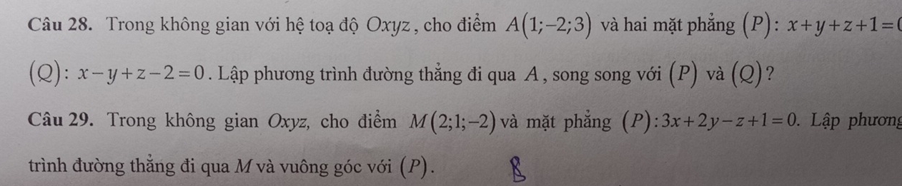 Trong không gian với hệ toạ độ Oxyz , cho điểm A(1;-2;3) và hai mặt phẳng (P): x+y+z+1=
(Q): x-y+z-2=0. Lập phương trình đường thẳng đi qua A, song song với (P) và (Q)? 
Câu 29. Trong không gian Oxyz, cho điểm M(2;1;-2) và mặt phẳng (P): 3x+2y-z+1=0 Lập phương 
trình đường thẳng đi qua M và vuông góc với (P).