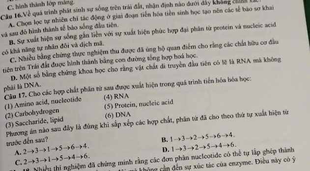 C. hình thành lớp mảng.
Câu 16.Về quá trình phát sinh sự sống trên trái đất, nhận định nào dưới dây không chính là
A. Chọn lọc tự nhiên chỉ tác động ở giai đoạn tiến hóa tiền sinh học tạo nên các tế bão sơ khai
và sau đó hình thành tế bảo sống đầu tiên.
B. Sự xuất hiện sự sống gắn liền với sự xuất hiện phức hợp đại phân tử protein và nucleic acid
có khả năng tự nhân đồi và dịch mã.
C. Nhiều bằng chứng thực nghiệm thu được đã ủng hộ quan điểm cho rằng các chất hữu cơ đầu
tiên trên Trái đất được hình thành bằng con đường tổng hợp hoá học.
D. Một số bằng chứng khoa học cho rằng vật chất di truyền đầu tiên có lẽ là RNA mà không
phải là DNA.
Câu 17. Cho các hợp chất phân tử sau được xuất hiện trong quá trình tiến hóa hóa học:
(1) Amino acid, nucleotide (4) RNA
(2) Carbohydrogen (5) Protein, nucleic acid
(3) Saccharide, lipid (6) DNA
Phương án nào sau đây là đúng khi sắp xếp các hợp chất, phân tử đã cho theo thứ tự xuất hiện từ
trước đến sau? B. 1to 3to 2to 5to 6to 4.
A. 2to 3to 1to 5to 6to 4.
D. 1to 3to 2to 5to 4to 6.
C. 2to 3to 1to 5to 4to 6. 
Nhiều thí nghiệm đã chứng minh rằng các đơn phân nucleotide có thể tự lắp ghép thành
không cần đến sự xúc tác của enzyme. Điều này có ý