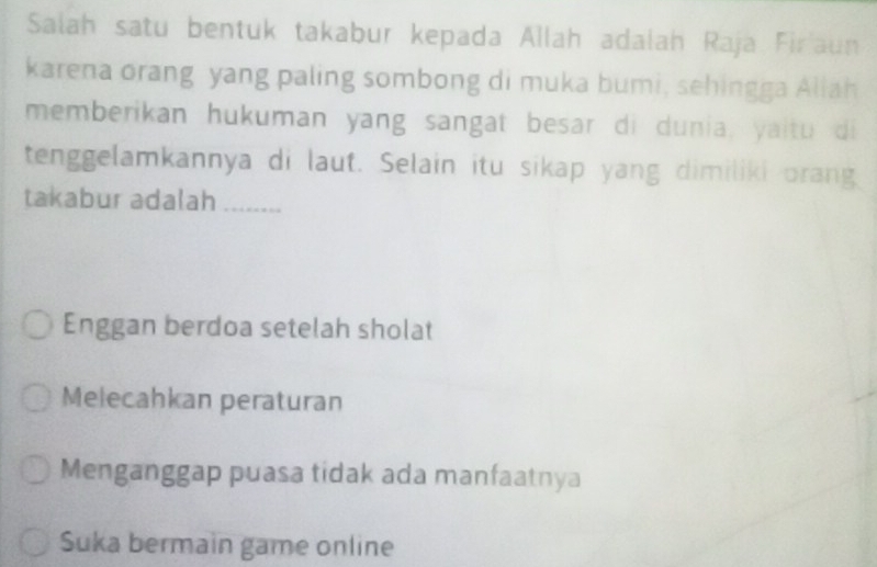 Salah satu bentuk takabur kepada Allah adalah Raja Firaun
karena orang yang paling sombong di muka bumi, sehingga Aliah
memberikan hukuman yang sangat besar di dunia, yaitu di
tenggelamkannya di laut. Selain itu sikap yang dimiliki orang
takabur adalah_
Enggan berdoa setelah sholat
Melecahkan peraturan
Menganggap puasa tidak ada manfaatnya
Suka bermain game online