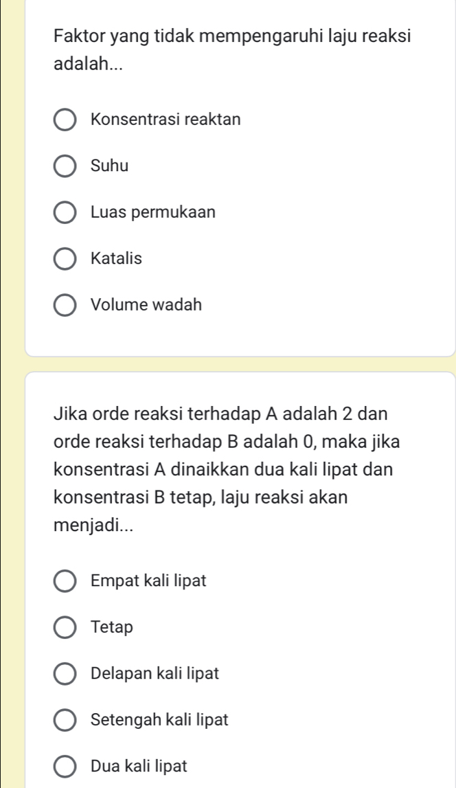 Faktor yang tidak mempengaruhi laju reaksi
adalah...
Konsentrasi reaktan
Suhu
Luas permukaan
Katalis
Volume wadah
Jika orde reaksi terhadap A adalah 2 dan
orde reaksi terhadap B adalah 0, maka jika
konsentrasi A dinaikkan dua kali lipat dan
konsentrasi B tetap, laju reaksi akan
menjadi...
Empat kali lipat
Tetap
Delapan kali lipat
Setengah kali lipat
Dua kali lipat