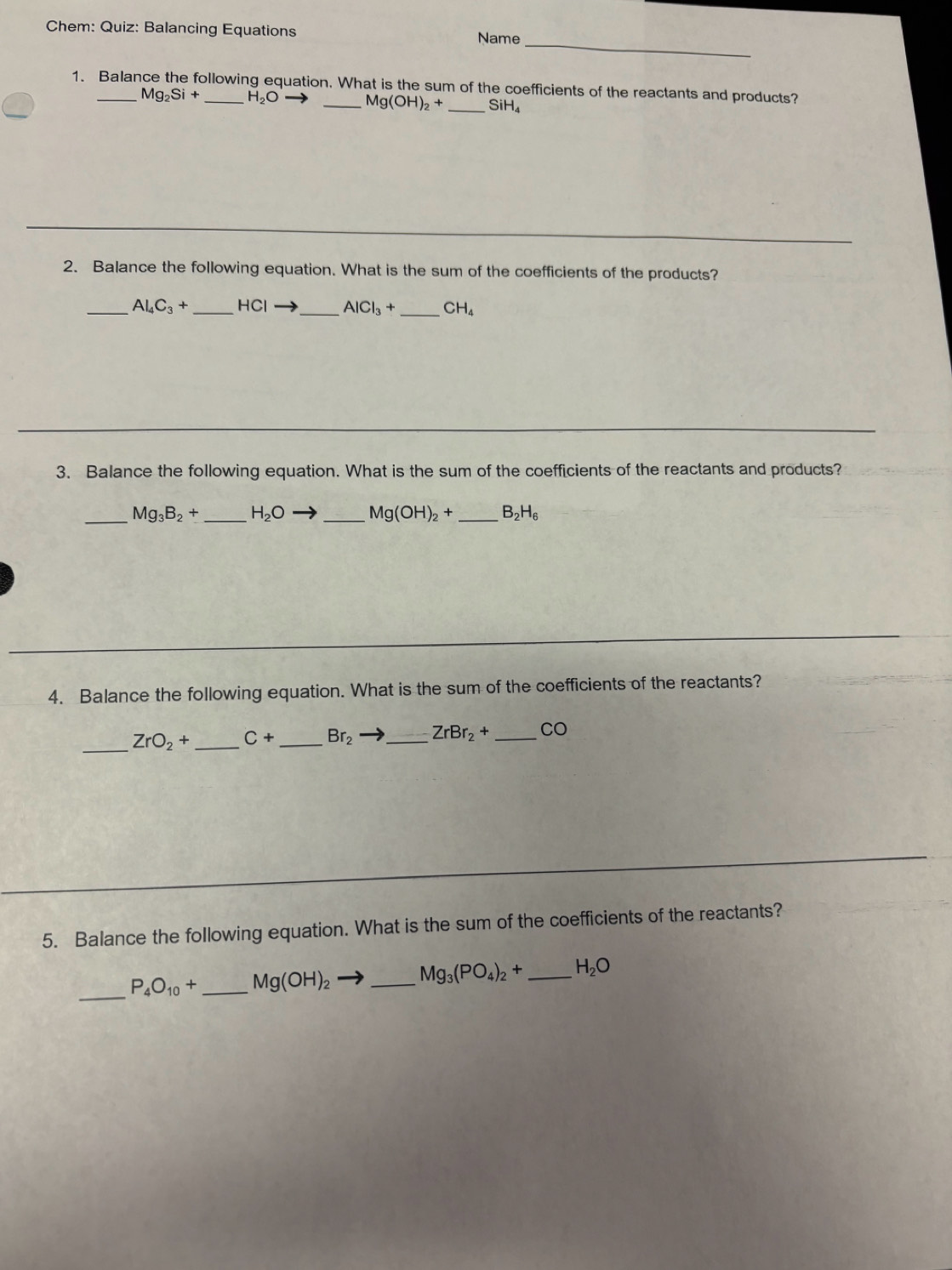 Chem: Quiz: Balancing Equations Name 
1. Balance the following equation. What is the sum of the coefficients of the reactants and products?
Mg_2Si+ H_2O _ Mg(OH)_2+ _ SiH₄
2. Balance the following equation. What is the sum of the coefficients of the products? 
_ Al_4C_3+ _ HCI _  AlCl_3+ _ CH_4
3. Balance the following equation. What is the sum of the coefficients of the reactants and products? 
_ Mg_3B_2+ _ H_2O _ Mg(OH)_2+ _  B_2H_6
4. Balance the following equation. What is the sum of the coefficients of the reactants? 
_
ZrO_2+ _  C+ _  Br_2 _ ZrBr_2+ _ CO
5. Balance the following equation. What is the sum of the coefficients of the reactants? 
_
P_4O_10+ _ Mg(OH)_2 _ Mg_3(PO_4)_2+ _  H_2O