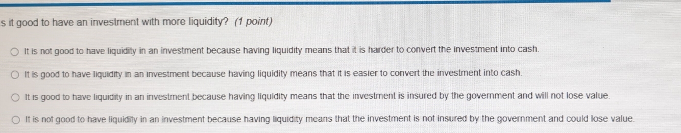 it good to have an investment with more liquidity? (1 point)
It is not good to have liquidity in an investment because having liquidity means that it is harder to convert the investment into cash.
It is good to have liquidity in an investment because having liquidity means that it is easier to convert the investment into cash.
It is good to have liquidity in an investment because having liquidity means that the investment is insured by the government and will not lose value.
It is not good to have liquidity in an investment because having liquidity means that the investment is not insured by the government and could lose value.