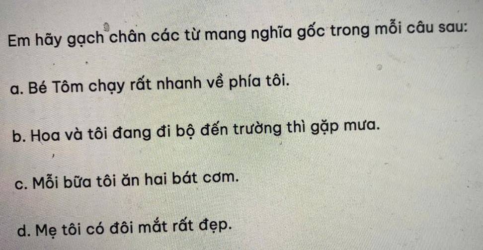 Em hãy gạch chân các từ mang nghĩa gốc trong mỗi câu sau:
a. Bé Tôm chạy rất nhanh về phía tôi.
b. Hoa và tôi đang đi bộ đến trường thì gặp mưa.
c. Mỗi bữa tôi ăn hai bát cơm.
d. Mẹ tôi có đôi mắt rất đẹp.