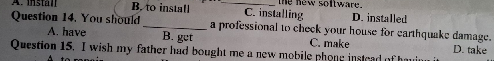 the new software.
A. install B. to install _C. installing D. installed
Question 14. You should _a professional to check your house for earthquake damage.
A. have B. get C. make
D. take
Question 15. I wish my father had bought me a new mobile phone instead of hav