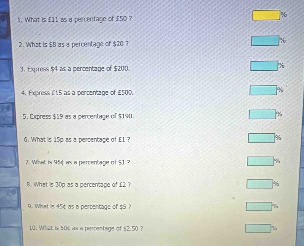 What is £11 as a percentage of £50 ?
%
2. What is $8 as a percentage of $20 ?
%
3. Express $4 as a percentage of $200.
%
4. Express £15 as a percentage of £500.
%
5. Express $19 as a percentage of $190.
%
6. What is 15p as a percentage of £1 ?
%
7. What is 96¢ as a percentage of $1 ? %
8. What is 30p as a percentage of £2 ? %
9. What is 45¢ as a percentage of $5 ? %
10. What is 50¢ as a percentage of $2.50 ? %