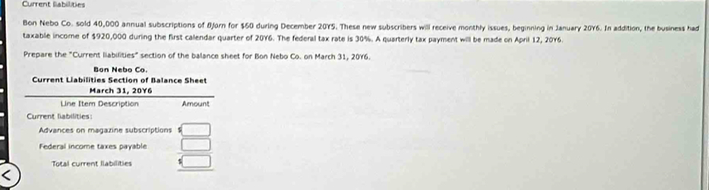 Current labilities 
Bon Nebo Co. sold 40,000 annual subscriptions of Bjorn for $60 during December 20Y5. These new subscribers will receive monthly issues, beginning in January 20Y6. In addition, the business had 
taxable income of $920,000 during the first calendar quarter of 20Y6. The federal tax rate is 30%. A quarterly tax payment will be made on April 12, 20Y6. 
Prepare the "Current liabilities" section of the balance sheet for Bon Nebo Co. on March 31, 20Y6. 
Bon Nebo Co. 
Current Liabilities Section of Balance Sheet 
March 31, 20Y6 
Line Item Description Amount 
Current liabilities: 
Advances on magazine subscriptions =□
Federal income taxes payable □ 
Total current llabilities :□ 
<