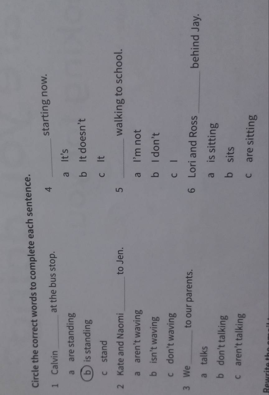Circle the correct words to complete each sentence.
4
1 Calvin _at the bus stop. _starting now.
a are standing a It's
b is standing b It doesn’t
cstand c It
2 Kate and Naomi_ to Jen. 5 _walking to school.
a aren’t waving a I'm not
b isn’t waving b l don't
c don’t waving c l
3 We_ to our parents. 6 Lori and Ross_ behind Jay.
a talks a is sitting
b don’t talking b sits
c aren’t talking c are sitting