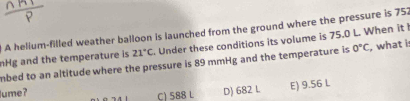 ) A helium-filled weather balloon is launched from the ground where the pressure is 752
nHg and the temperature is 21°C. Under these conditions its volume is 75.0 L. When it 
mbed to an altitude where the pressure is 89 mmHg and the temperature is 0°C , what i:
lume?
C) 588 L D) 682 L E) 9.56 L