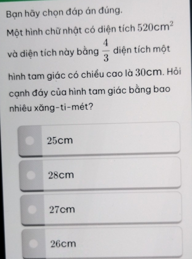 Bạn hãy chọn đáp án đúng.
Một hình chữ nhật có diện tích 520cm^2
và diện tích này bằng  4/3  diện tích một
hình tam giác có chiều cao là 30cm. Hỏi
cạnh đáy của hình tam giác bằng bao
nhiêu xǎng-ti-mét?
25cm
28cm
27cm
26cm