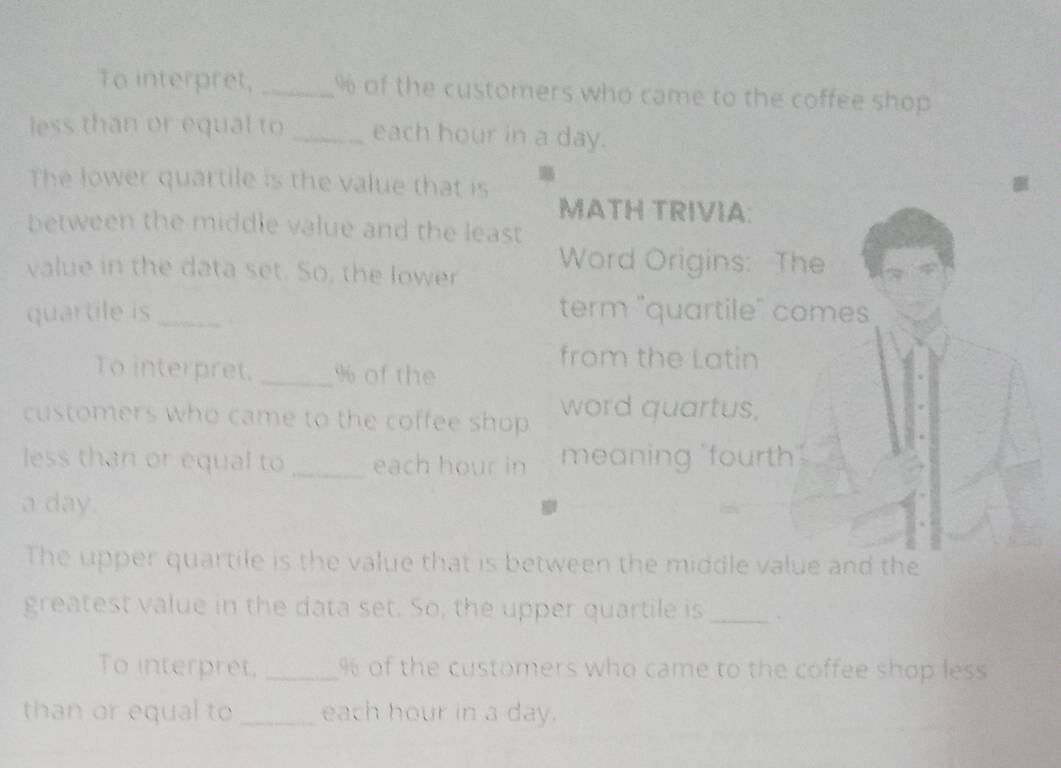 To interpret, _ % of the customers who came to the coffee shop 
less than or equal to _each hour in a day. 
The lower quartile is the value that is MATH TRIVIA: 
between the middle value and the least 
value in the data set. So, the lower Word Origins: The 
quartile is _term "quartile" comes 
from the Latin 
To interpret, _ % of the 
customers who came to the coffee shop word quartus, 
less than or equal to _each hour in meaning "fourth". 
a day. 
The upper quartile is the value that is between the middle value and the 
greatest value in the data set. So; the upper quartile is _` 
To interpret, _ % of the customers who came to the coffee shop less 
than or equal to _each hour in a day.