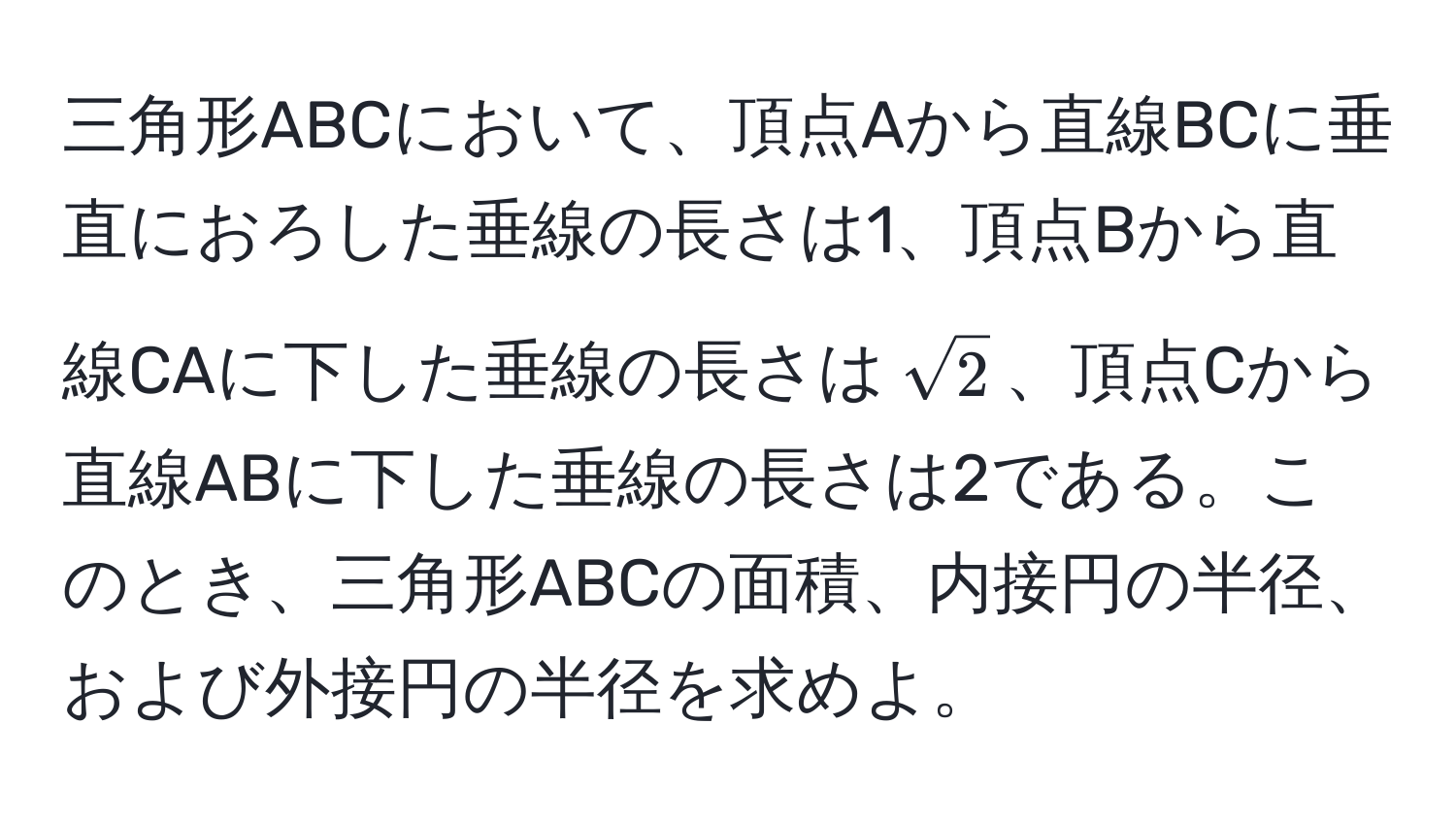 三角形ABCにおいて、頂点Aから直線BCに垂直におろした垂線の長さは1、頂点Bから直線CAに下した垂線の長さは$sqrt(2)$、頂点Cから直線ABに下した垂線の長さは2である。このとき、三角形ABCの面積、内接円の半径、および外接円の半径を求めよ。