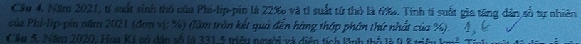 Năm 2021, tỉ suất sinh thô của Phi-lip-pin là 22 ‰ và tí suất từ thô là 6 ‰. Tính tỉ suất gia tăng dân số tự nhiên 
của Phi-lip-pin năm 2021 (đơn vị: %) (làm trôn kết quả đến hàng thập phân thứ nhất của %). 
Câu 5. Năm 2020. Hoa KI có dân số là 331.5 triều người và diện tích lãnh thổ là 9 1_ 2