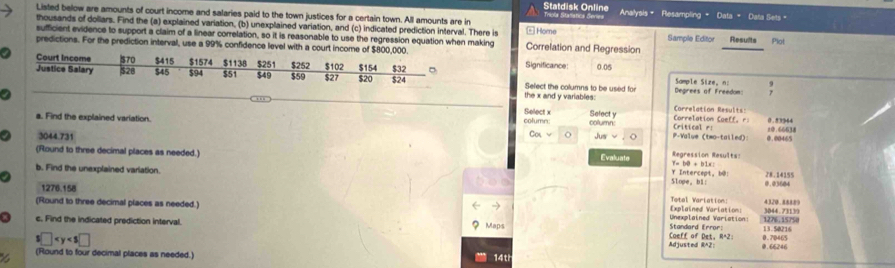 Statdisk Online Triola Stañatica deries 
Listed below are amounts of court income and salaries paid to the town justices for a certain town. All amounts are in - Home Analysis = Resampling = Data = Data Sets = 
thousands of dollars. Find the (a) explained variation, (b) unexplained variation, and (c) indicated prediction interval. There is Correlation and Regression Sample Editor Results Plot 
sufficient evidence to support a claim of a linear correlation, so it is reasonable to use the regression equation when making 
predictions. For the prediction interval, use a 99% confidence level with a court incomeSignificance
0.05
_ 
Select the columns to be used for Degrees of Freedon Sample Sire, n 
the x and y variables: 
a Correlation Caeff. r: Correlation Resul ts 0.53944
a. Find the explained variation. Select x Select y P-Value (two-tailed): 0.00465 ±0.66638
column: column: Critical r:
3044.731 Cotv o Ju o 
Regression Results: 
(Round to three decimal places as needed.) Evaluate Slope，bl: Y Intercept, b@!
Y=bθ +b(x)
b. Find the unexplained varlation. 28.14155 0.03604
1276.158
Explained Variation: Total Variation: 4320.88889
(Round to three decimal places as needed.) Unexplained Variation: 3044 . 73139
MaDs 
c. Find the indicated prediction interval. Coeff of Det, R*2: Standard Error: 1276, 15750 13.50216 0.70465
s□
Adjusted RA2 @. 66246
X (Round to four decimal places as needed. 
14t