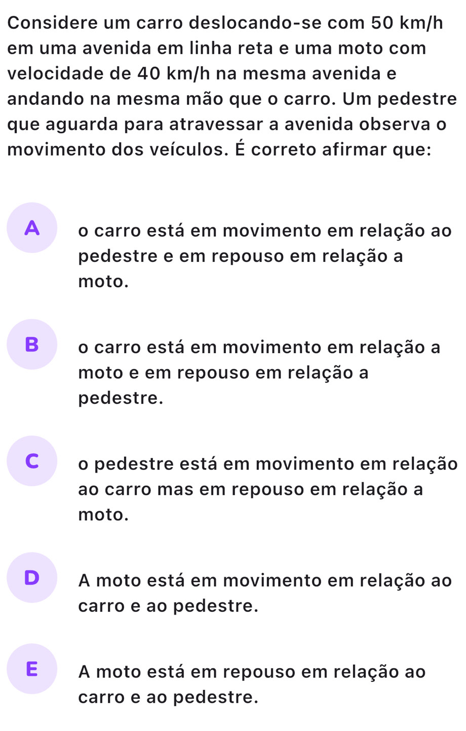 Considere um carro deslocando-se com 50 km/h
em uma avenida em linha reta e uma moto com
velocidade de 40 km/h na mesma avenida e
andando na mesma mão que o carro. Um pedestre
que aguarda para atravessar a avenida observa o
movimento dos veículos. É correto afirmar que:
A o carro está em movimento em relação ao
pedestre e em repouso em relação a
moto.
B€£ o carro está em movimento em relação a
moto e em repouso em relação a
pedestre.
C o pedestre está em movimento em relação
ao carro mas em repouso em relação a
moto.
D A moto está em movimento em relação ao
carro e ao pedestre.
E A moto está em repouso em relação ao
carro e ao pedestre.