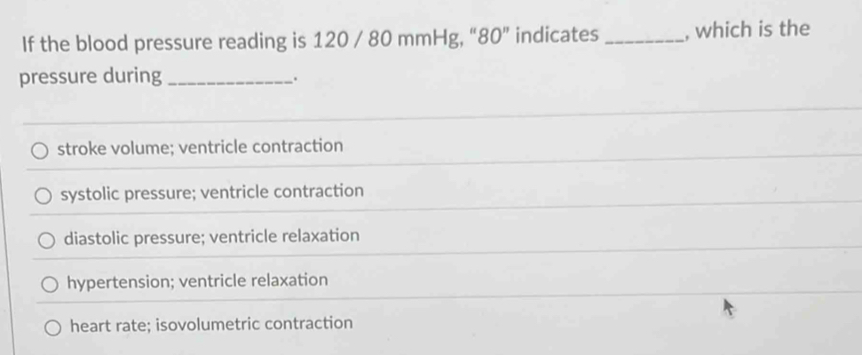 If the blood pressure reading is 120 / 80 mmHg, “ 80 ” indicates_ , which is the
pressure during_
.
stroke volume; ventricle contraction
systolic pressure; ventricle contraction
diastolic pressure; ventricle relaxation
hypertension; ventricle relaxation
heart rate; isovolumetric contraction