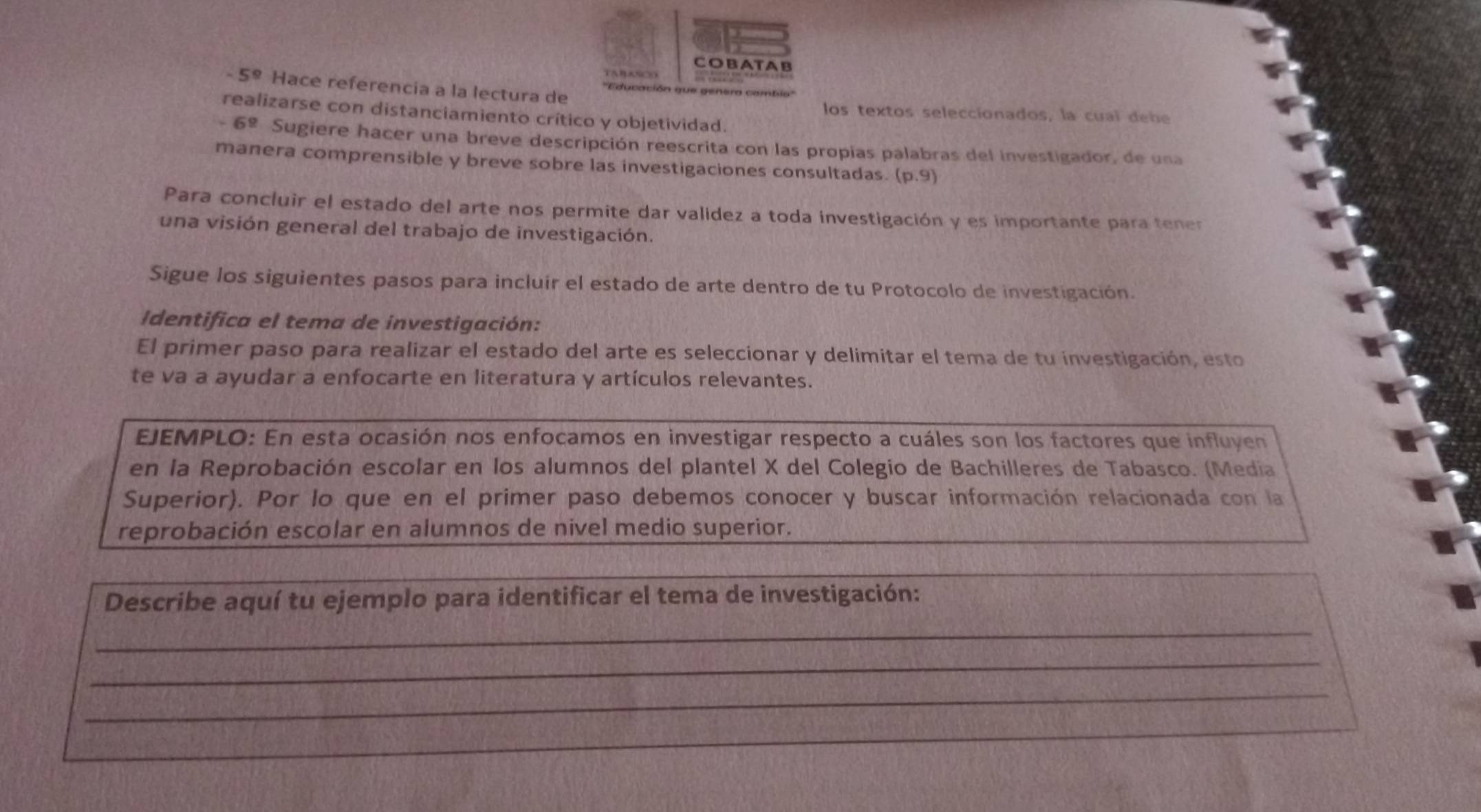 COBATAB
5^9 Hace referencia a la lectura de 
realizarse con distanciamiento crítico y objetividad. 
los textos seleccionados, la cual debe 
- 6º Sugiere hacer una breve descripción reescrita con las propias palabras del investigador, de una 
manera comprensible y breve sobre las investigaciones consultadas. (p,9)
Para concluir el estado del arte nos permite dar validez a toda investigación y es importante para tener 
una visión general del trabajo de investigación. 
Sigue los siguientes pasos para incluír el estado de arte dentro de tu Protocolo de investigación. 
Identifica el tema de investigación: 
El primer paso para realizar el estado del arte es seleccionar y delimitar el tema de tu investigación, esto 
te va a ayudar a enfocarte en literatura y artículos relevantes. 
EJEMPLO: En esta ocasión nos enfocamos en investigar respecto a cuáles son los factores que influyen 
en la Reprobación escolar en los alumnos del plantel X del Colegio de Bachilleres de Tabasco. (Media 
Superior). Por lo que en el primer paso debemos conocer y buscar información relacionada con la 
reprobación escolar en alumnos de nivel medio superior. 
Describe aquí tu ejemplo para identificar el tema de investigación: 
_ 
_ 
_