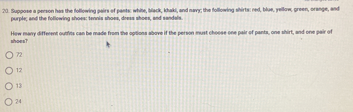 Suppose a person has the following pairs of pants: white, black, khaki, and navy; the following shirts: red, blue, yellow, green, orange, and
purple; and the following shoes: tennis shoes, dress shoes, and sandals.
How many different outfits can be made from the options above if the person must choose one pair of pants, one shirt, and one pair of
shoes?
72
12
13
24