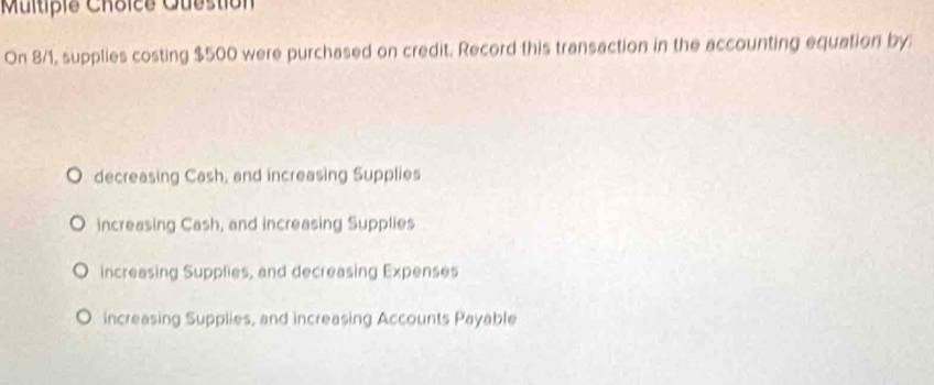 Multipie Choice Question
On 8/1, supplies costing $500 were purchased on credit. Record this transaction in the accounting equation by
decreasing Cash, and increasing Supplies
increasing Cash, and increasing Supplies
increasing Supplies, and decreasing Expenses
increasing Supplies, and increasing Accounts Payable