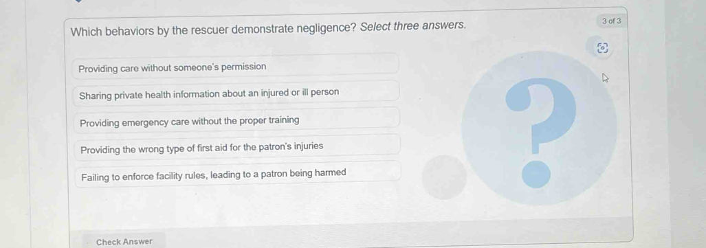 Which behaviors by the rescuer demonstrate negligence? Select three answers.
3 of 3
Providing care without someone's permission
Sharing private health information about an injured or ill person
Providing emergency care without the proper training
Providing the wrong type of first aid for the patron's injuries
Failing to enforce facility rules, leading to a patron being harmed
Check Answer