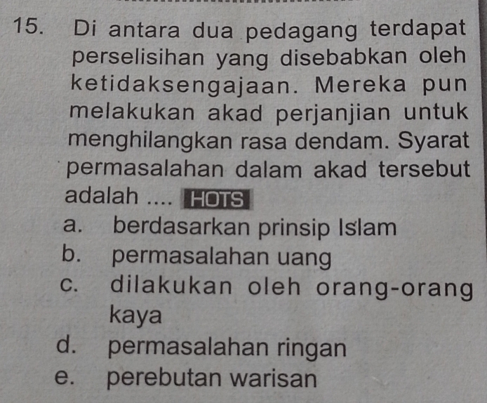 Di antara dua pedagang terdapat
perselisihan yang disebabkan oleh
ketidaksengajaan. Mereka pun
melakukan akad perjanjian untuk
menghilangkan rasa dendam. Syarat
permasalahan dalam akad tersebut
adalah .... HOTS
a. berdasarkan prinsip Islam
b. permasalahan uang
c. dilakukan oleh orang-orang
kaya
d. permasalahan ringan
e. perebutan warisan