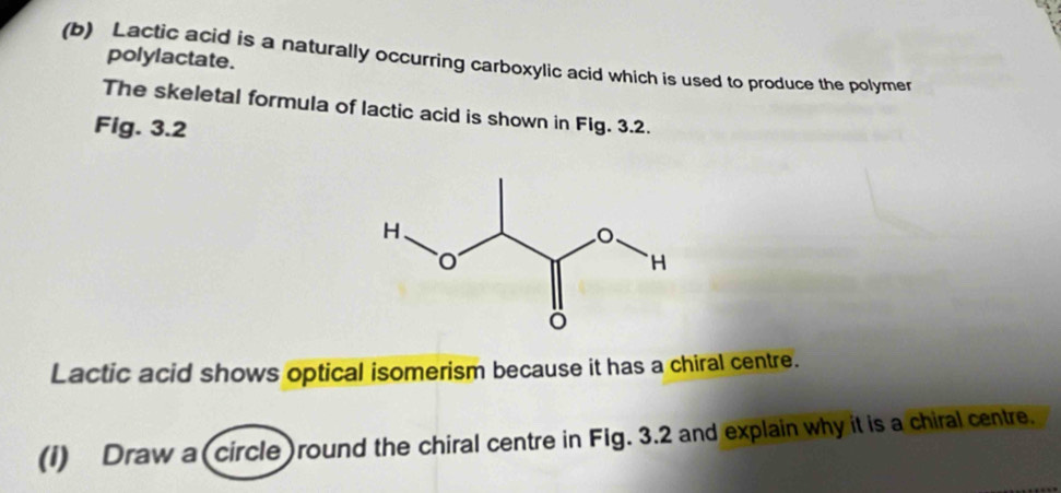 polylactate. 
(b) Lactic acid is a naturally occurring carboxylic acid which is used to produce the polymer 
The skeletal formula of lactic acid is shown in Fig. 3.2. 
Fig. 3.2 
Lactic acid shows optical isomerism because it has a chiral centre. 
(I) Draw a (circle )round the chiral centre in Fig. 3.2 and explain why it is a chiral centre.