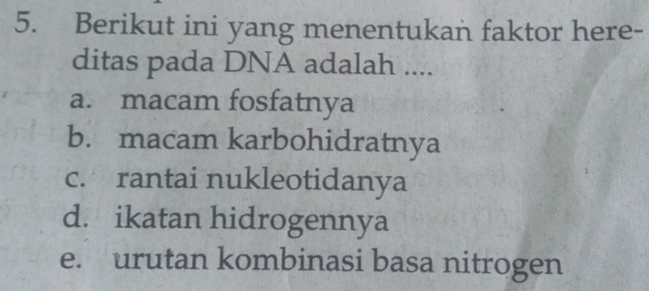 Berikut ini yang menentukan faktor here-
ditas pada DNA adalah ....
a. macam fosfatnya
b. macam karbohidratnya
c. rantai nukleotidanya
d. ikatan hidrogennya
e. urutan kombinasi basa nitrogen