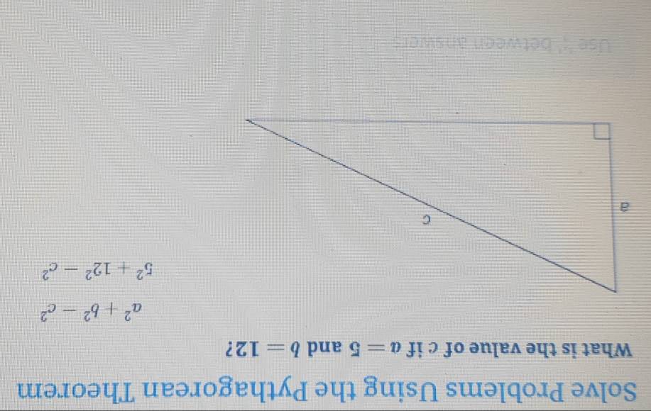 Solve Problems Using the Pythagorean Theorem 
What is the value of c if a=5 and b=12 ?
a^2+b^2-c^2
5^2+12^2-c^2
Use ';' between answers