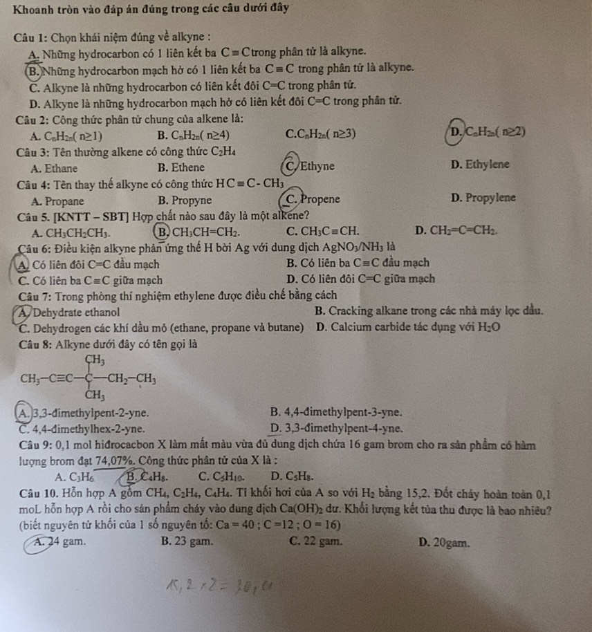 Khoanh tròn vào đáp án đúng trong các cầu dưới đây
Câu 1: Chọn khái niệm đúng về alkyne :
A. Những hydrocarbon có 1 liên kết ba Cequiv C trong phân tử là alkyne.
B. Những hydrocarbon mạch hở có 1 liên kết ba Cequiv C trong phân tử là alkyne.
C. Alkyne là những hydrocarbon có liên kết đôi C=C trong phân tử.
D. Alkyne là những hydrocarbon mạch hở có liên kết đôi C=C trong phân tử.
Câu 2: Công thức phân tử chung của alkene là:
A. C_nH_2n(n≥ 1) B. C_nH_2n(n≥ 4) C. C_nH_2n(n≥ 3) D. C_nH_2n(n≥ 2)
Câu 3: Tên thường alkene có công thức C_2H_4
A. Ethane B. Ethene C. Ethyne D. Ethylene
Câu 4: Tên thay thế alkyne có công thức HCequiv C-CH_3
A. Propane B. Propyne C. Propene D. Propylene
Câu 5. [l KNTT-SBT] Hợp chất nào sau đây là một alkene?
A. CH_3CH_2CH_3. B. CH_3CH=CH_2. C. CH_3Cequiv CH. D. CH_2=C=CH_2.
*  Câu 6: Điều kiện alkyne phản ứng thế H bời Ag với dung dịch AgNO_3/NH_3 là
A. Có liên đôi C=C đầu mạch B. Có liên ba Cequiv C đầu mạch
C. Có liên ba Cequiv C giữa mạch D. Có liên đôi C=C giữa mạch
Câu 7: Trong phòng thí nghiệm ethylene được điều chế bằng cách
A Dehydrate ethanol B. Cracking alkane trong các nhà máy lọc đầu.
C. Dehydrogen các khí dầu mỏ (ethane, propane và butane) D. Calcium carbide tác dụng với H_2O
Câu 8: Alkyne dưới đây có tên gọi là
CH_3-Cequiv C-beginarrayl H_3 -CH_2-CH_3 CH_3endarray.
A. 3,3-dimethylpent-2-yne. B. 4,4-đimethylpent-3-yne.
C. 4,4-dimethylhex-2-yne. D. 3,3-đimethylpent-4-yne.
Câu 9:0,1 mol hidrocacbon X làm mất màu vừa đủ dung dịch chứa 16 gam brom cho ra sản phẩm có hàm
lượng brom đạt 74,07%. Công thức phân tử của X là ;
A. C_3H_6 B. C_4H_8. C. C_5H_10. D. C_5H_8.
Câu 10. Hỗn hợp A gồm CH_4,C_2H_4 ,C_4H_4 Tí khối hơi của A so với H_2 bằng 15,2. Đốt cháy hoàn toàn 0,1
moL hỗn hợp A rồi cho sản phẩm cháy vào dung dịch Ca(OH)_2 dư. Khối lượng kết tủa thu được là bao nhiêu?
(biết nguyên tử khối của 1 số nguyên tố: Ca=40;C=12;O=16)
A. 24 gam. B. 23 gam. C. 22 gam. D. 20gam.