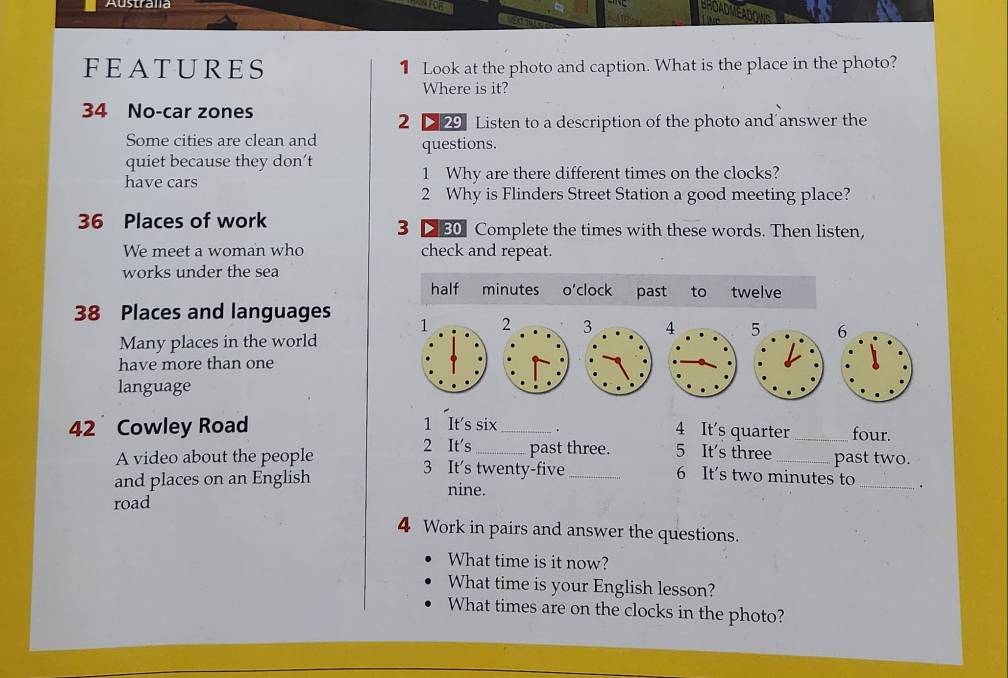 Austrana 
FEATURES 1 Look at the photo and caption. What is the place in the photo? 
Where is it?
34 No-car zones 
2 2 29 Listen to a description of the photo and answer the 
Some cities are clean and questions. 
quiet because they don’t 
have cars 1 Why are there different times on the clocks? 
2 Why is Flinders Street Station a good meeting place?
36 Places of work 3 D 80 Complete the times with these words. Then listen, 
We meet a woman who check and repeat. 
works under the sea 
half minutes o'clock past to twelve
38 Places and languages 1 
Many places in the world 
have more than one 
language
42 Cowley Road 1 It's six_ . 4 It's quarter _four. 
2 It's_ past three. 5 It's three 
A video about the people 3 It's twenty-five 6 It's two minutes to past two. 
and places on an English nine. 
_. 
road 
4 Work in pairs and answer the questions. 
What time is it now? 
What time is your English lesson? 
What times are on the clocks in the photo?