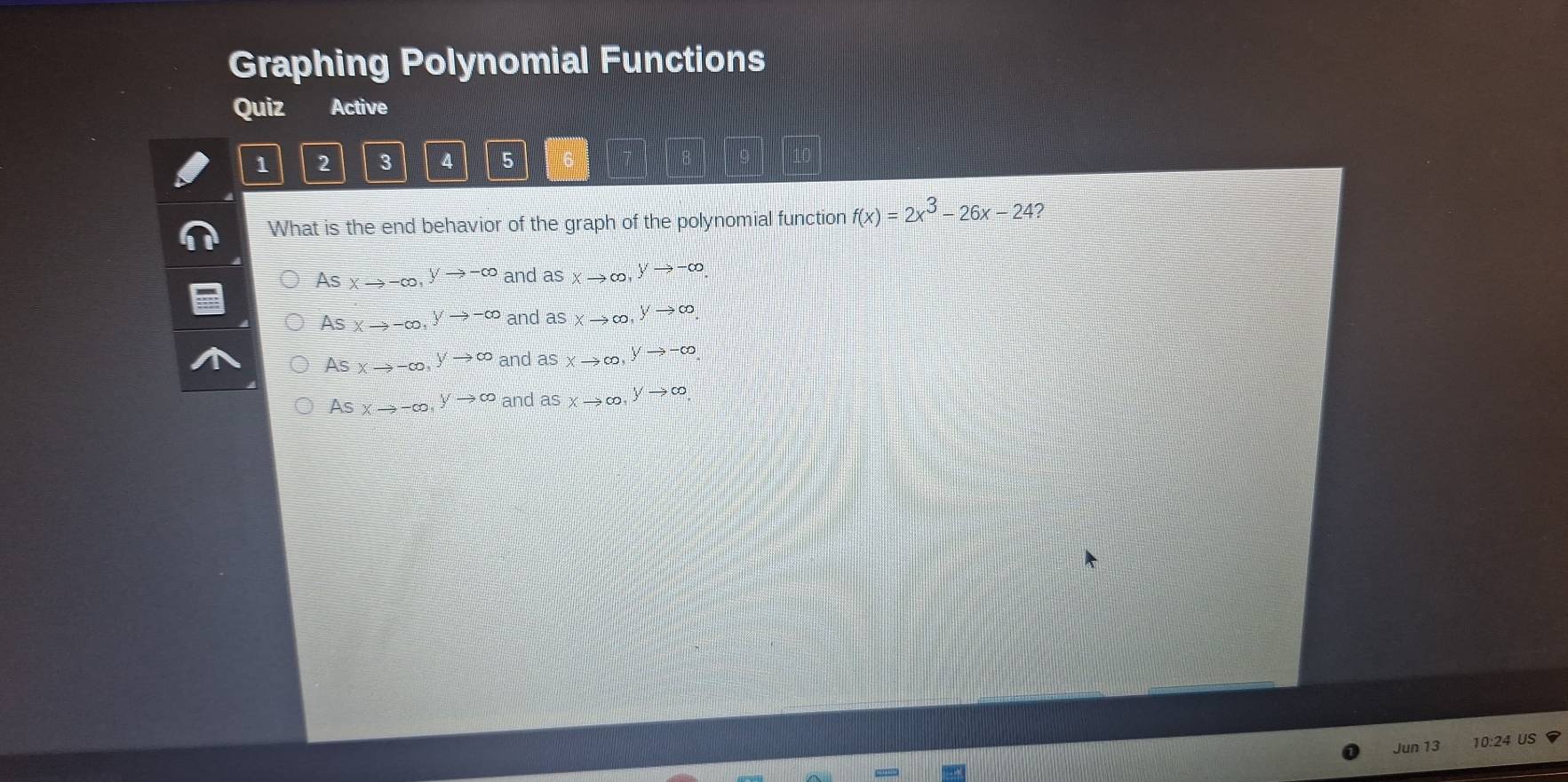 Graphing Polynomial Functions
Quiz Active
1 2 3 4 5
What is the end behavior of the graph of the polynomial function f(x)=2x^3-26x-24 2
As xto -∈fty , yto -∈fty and asxto ∈fty , ^yto -∈fty .
As xto -∈fty , yto -∈fty and asxto ∈fty , ^yto ∈fty 
As xto -∈fty , yto ∈fty and a aS xto ∈fty , ^yto -∈fty 
As xto -∈fty , yto ∈fty and asxto ∈fty , ^yto ∈fty 
Jun 13 10:24