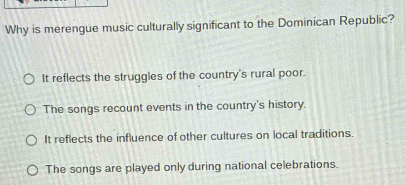Why is merengue music culturally significant to the Dominican Republic?
It reflects the struggles of the country's rural poor.
The songs recount events in the country's history.
It reflects the influence of other cultures on local traditions.
The songs are played only during national celebrations.