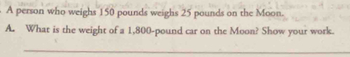 A person who weighs 150 pounds weighs 25 pounds on the Moon. 
A. What is the weight of a 1,800-pound car on the Moon? Show your work. 
_