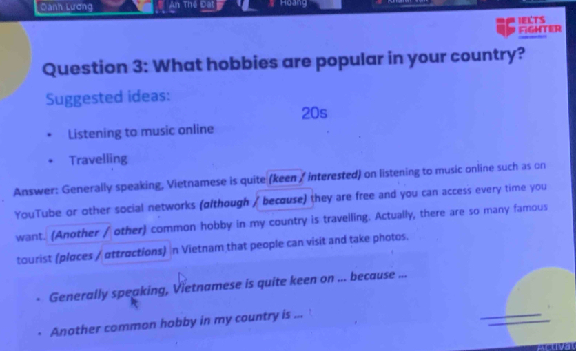 Oanh Lương An Thế Đạt Hoang 
IELTS 
FIGHTER 
Question 3: What hobbies are popular in your country? 
Suggested ideas: 
20s 
Listening to music online 
Travelling 
Answer: Generally speaking, Vietnamese is quite (keen / interested) on listening to music online such as on 
YouTube or other social networks (although / becouse) they are free and you can access every time you 
want. (Another / other) common hobby in my country is travelling. Actually, there are so many famous 
tourist (places / αttractions) in Vietnam that people can visit and take photos. 
Generally speaking, Vietnamese is quite keen on ... because ... 
_ 
Another common hobby in my country is ... 
_ 
Acuval