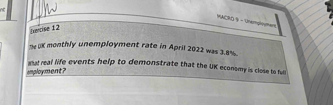 nt 
MACRO 9 - Unemployment 
Exercise 12 
The UK monthly unemployment rate in April 2022 was 3.8%. 
What real life events help to demonstrate that the UK economy is close to full 
employment?