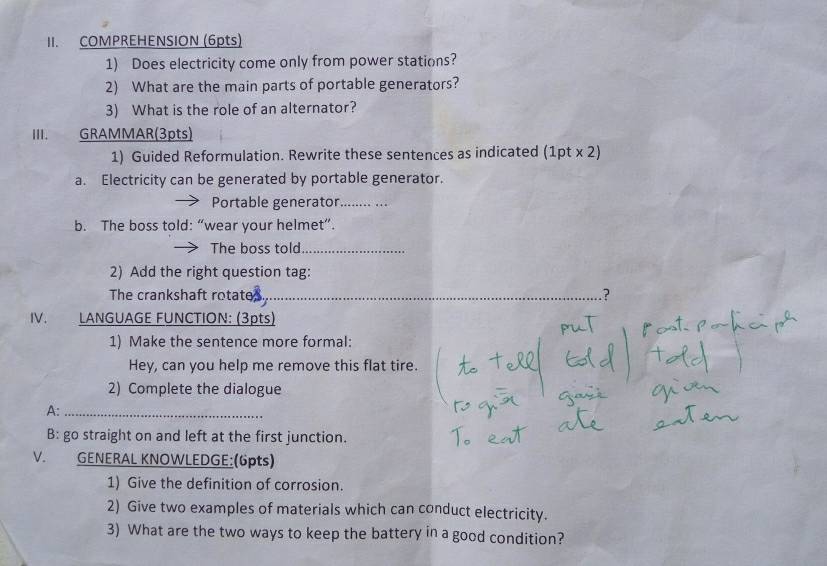 COMPREHENSION (6pts) 
1) Does electricity come only from power stations? 
2) What are the main parts of portable generators? 
3) What is the role of an alternator? 
III. GRAMMAR(3pts) 
1) Guided Reformulation. Rewrite these sentences as indicated (1pt x 2) 
a. Electricity can be generated by portable generator. 
Portable generator_ 
b. The boss told: “wear your helmet”. 
The boss told_ 
2) Add the right question tag: 
The crankshaft rotate_ ? 
IV. LANGUAGE FUNCTION: (3pts) 
1) Make the sentence more formal: 
Hey, can you help me remove this flat tire. 
2) Complete the dialogue 
A:_ 
B: go straight on and left at the first junction. 
V. GENERAL KNOWLEDGE:(6pts) 
1) Give the definition of corrosion. 
2) Give two examples of materials which can conduct electricity. 
3) What are the two ways to keep the battery in a good condition?