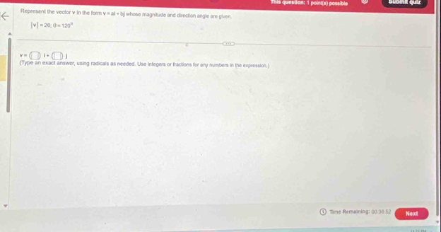 This question: 1 point(s) possible submit quiz 
Represent the vector v in the form v=ai+bj whose magnitude and direction angle are given.
|v|=20, 0=120°
v=(□ )i+(□ )j
(Type an exact answer, using radicals as needed. Use integers or fractions for any numbers in the expression.) 
Time Remaining: 00.36:52 Next