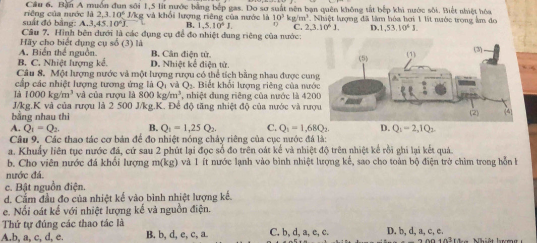 Bản A muốn đun sôi 1,5 lít nước bằng bếp gas. Do sơ suất nên bạn quên không tắt bếp khi nước sôi. Biết nhiệt hóa
riêng của nước là 2,3.10^6 J/kg và khối lượng riêng của nước là 10^3kg/m^3. Nhiệt lượng đã làm hóa hơi 1 lít nước trong ấm do
suất đó bằng: A.3,45.10^6J. 1,5.10^6J. D C. 2,3.10^6J. D. 1,53.10^6J.
B.
Câu 7. Hình bên dưới là các dụng cụ để đo nhiệt dung riêng của nước:
Hãy cho biết dụng cụ số (3) là
A. Biến thế nguồn. B. Cân điện tử.
B. C. Nhiệt lượng kế. D. Nhiệt kế điện tử. 
Câu 8. Một lượng nước và một lượng rượu có thể tích bằng nhau được cun
cấp các nhiệt lượng tương ứng là Qī và Q_2.  Biết khối lượng riêng của nướ
là 1000kg/m^3 và của rượu là 800kg/m^3 , nhiệt dung riêng của nước là 420
J/kg.K và của rượu là 2 500 J/kg.K. Để độ tăng nhiệt độ của nước và rượ
bằng nhau thì
A. Q_1=Q_2. B. Q_1=1,25Q_2. C. Q_1=1,68Q_2. D. Q_1=2,1Q_2.
Câu 9. Các thao tác cơ bản để đo nhiệt nóng chảy riêng của cục nước đá là:
a. Khuấy liên tục nước đá, cứ sau 2 phút lại đọc số đo trên oát kế và nhiệt độ trên nhiệt kế rồi ghi lại kết quả.
b. Cho viên nước đá khối lượng m(kg ) và 1 ít nước lạnh vào bình nhiệt lượng kế, sao cho toàn bộ điện trở chìm trong hỗn h
nước đá.
c. Bật nguồn điện.
d. Cắm đầu đo của nhiệt kế vào bình nhiệt lượng kế.
e. Nối oát kế với nhiệt lượng kế và nguồn điện.
Thứ tự đúng các thao tác là
A.b, a, c, d, e. B. b, d, e, c, a. C. b, d, a, e, c. D. b, d, a, c, e.  a    N hi ệ t hrợ n g
103rn