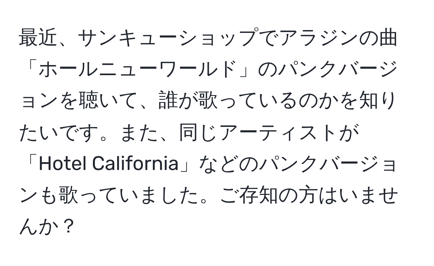 最近、サンキューショップでアラジンの曲「ホールニューワールド」のパンクバージョンを聴いて、誰が歌っているのかを知りたいです。また、同じアーティストが「Hotel California」などのパンクバージョンも歌っていました。ご存知の方はいませんか？