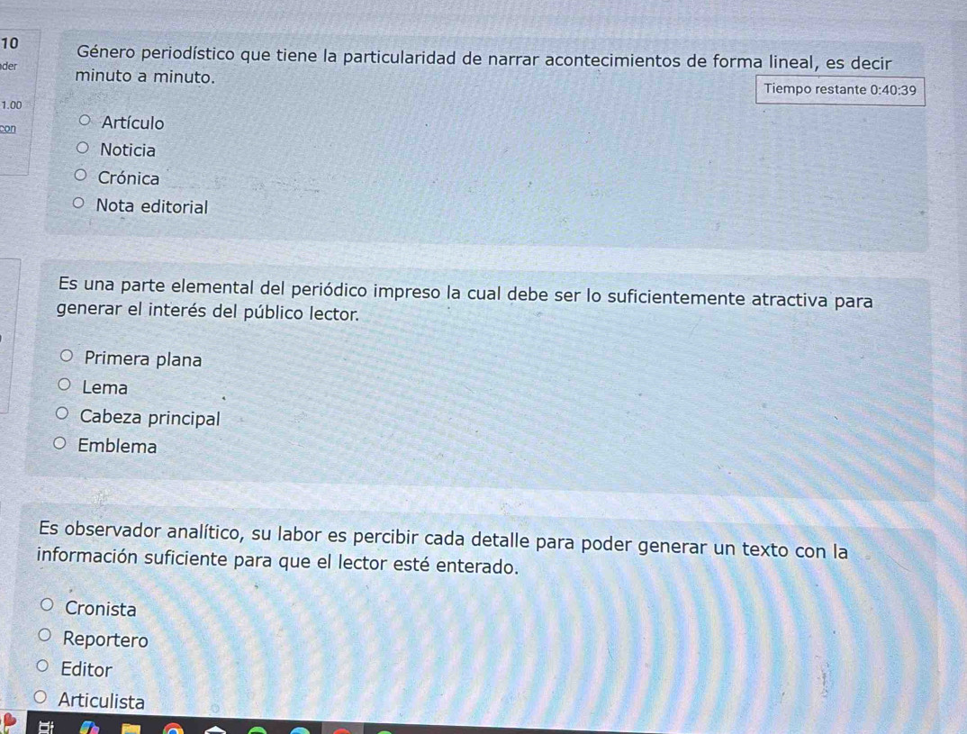 Género periodístico que tiene la particularidad de narrar acontecimientos de forma lineal, es decir 
der 
minuto a minuto. Tiempo restante 0:40:39
1.00
con Artículo 
Noticia 
Crónica 
Nota editorial 
Es una parte elemental del periódico impreso la cual debe ser lo suficientemente atractiva para 
generar el interés del público lector. 
Primera plana 
Lema 
Cabeza principal 
Emblema 
Es observador analítico, su labor es percibir cada detalle para poder generar un texto con la 
información suficiente para que el lector esté enterado. 
Cronista 
Reportero 
Editor 
Articulista