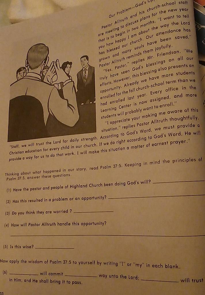 Our Problem—God's Ur 
Pastor Alltruth and his church-school sta 
are meeting to discuss plans for the new yea . 
that is to begin in two months. "I want to tel 
you how happy I am about the way the lor 
has blessed our church. Our attendance ha 
grown and many souls have been saved, 
Pastor Alltruth reminds them joyfully 
"Yes, Pastor," replies Mr. Friendson. "We 
truly have seen God's blessings on all ou 
efforts. However, this blessing also presents ar 
opportunity. Already we have more students 
enrolled for the fall church-school term than w 
had enrolled last year. Every office in the 
Learning Center is now assigned, and more 
students will probably want to enroll." 
"I appreciate your making me aware of this 
situation,” replies Pastor Alltruth thoughtfully. 
''Staff, we will trust the Lord for daily strength. According to God's Word, we must provide a 
Christian education for every child in our church. If we do right according to God's Word, He will 
provide a way for us to do that work. I will make this situation a matter of earnest prayer," 
Thinking about what happened in our story, read Psalm 37:5. Keeping in mind the principles of 
_ 
Psalm 37:5, answer these questions. 
_ 
(1) Have the pastor and people of Highland Church been doing God's will? 
(2) Has this resulted in a problem or an opportunity? 
(3) Do you think they are worried ?_ 
(4) How will Pastor Alltruth handle this opportunity? 
_ 
(5) Is this wise?_ 
Now apply the wisdom of Psalm 37:5 to yourself by writing ''I'' or ''my'' in each blank. 
(6) _will commit _way unto the Lord; 
in Him; and He shall bring it to pass. 
_will trust