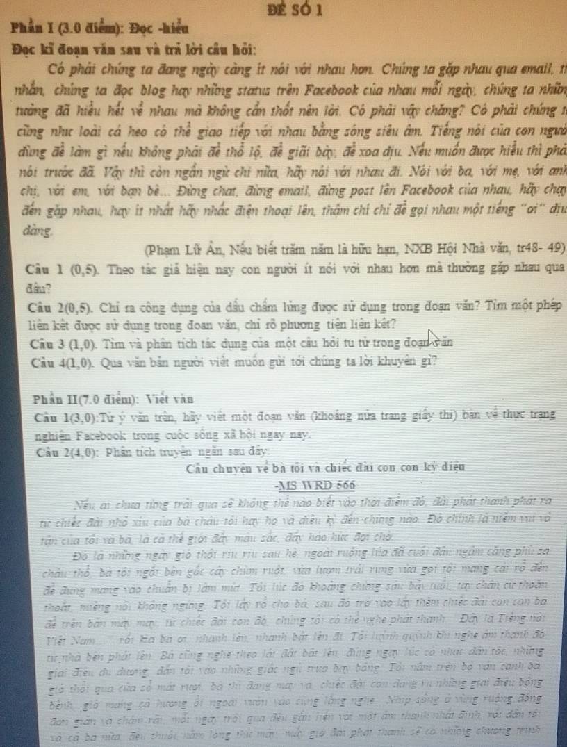 đé só 1
Phần I (3.0 điểm): Đọc -hiểu
Đọc kĩ đoạn văn sau và trả lời cầu hỏi:
Có phải chúng ta đang ngày càng ít nói với nhau hơn. Chúng ta gặp nhau qua email, từ
nhằn, chúng ta đọc blog hay những status trên Facebook của nhau mỗi ngày, chúng ta nhĩm
tưởng đã hiệu hết về nhau mà không cần thốt nên lời. Có phải vậy chăng? Có phải chúng 1
cũng nhc loài cá heo có thể giao tiếp với nhau bằng sóng siêu âm. Tiếng nói của con ngườ
đùng đề làm gì nếu không phải đề thổ lộ, để giãi bày, để xoa địu. Nếu muốn được hiểu thì phả
nói trước đã. Vậy thì còn ngắn ngữ chi nữa, hãy nói với nhau đi. Nói với ba, với mẹ, với anh
chị, với em, với bạn bè... Đừng chat, đừng email, đừng post lên Facebook của nhau, hãy chạy
đến gặp nhau, hay ít nhất hãy nhấc điện thoại lên, thậm chí chỉ để gọi nhau một tiếng ''ơi'' địu
dàng.
(Phạm Lữ Ân, Nếu biết trăm năm là hữu hạn, NXB Hội Nhà văn, tr48 - 49)
Câu 1(0,5). Theo tắc giả hiện nay con người ít nói với nhau hơn mà thường gặp nhau qua
đầu?
Câu 2(0,5). Chỉ ra công dụng của dầu chẩm lửng được sử dụng trong đoạn văn? Tỉm một phép
liên kết được sử dụng trong đoan văn, chỉ rỗ phương tiện liên kết?
Câu 3(1,0). Tìm và phân tích tác dụng của một câu hỏi tu tử trong đoạn văn
Câu 4(1,0). Qua văn bản người viết muồn gửi tới chúng ta lời khuyên gì?
Phần II(7.0 điểm): Viết văn
Câu 1(3,0) :Từ ý văn trên, hầy viết một đoạn văn (khoảng nửa trang giấy thi) bàn về thực trạng
nghiện Facebook trong cuộc sống xã hội ngay nay.
Câu 2(4,0) : Phần tích truyện ngắn sau đây
Cầu chuyện về bà tôi và chiếc đài con con kỳ diều
-MS WRD 566-
Nếu ai chưa từng trải qua sẽ không thể nào biết vào thời điểm đó, đài phát thanh phát ra
từ chiếc đài nhỏ xiu của bà châu tổi hay ho và điều kỳ đến chứng nào. Đó chính là niềm vui và
tần của tổi và bà, là cả thể giới đây màu sắc, đây háo hức đợi chời
Đô là những ngày gió thổi riu riu sau hè, ngoài ruồng lúa đã cuối đầu ngàm căng phù sa
châu thổ, bà tối ngôi bên gốc cây chim ruột, vừa lượm trái rung vừa gọi tối mang cái ró đến
để đương mang vào chuẩn bị làm mí. Tổi lúc độ khoảng chứng sâu bảy tuổi, tay chân cứ thoàn
nhoát, nhệng nói không ngừng Tôi lấy ró cho bá, sau đó trở vào lấy thêm chiếc đài con con bá
vector OA trên bản máy may, từ chiếc đài con độ, chíng tối có thể nghe phát thanh 'Đây là Tiếng nói
Việt Nam rội ka bà ơi, nhanh lên, nhanh bật lên đi. Tổi hỳnh quỳnh khi nghệ âm thanh độ
từr nhà bên phát lên. Bá cũng nghe theo lát đặt bắt lên, đùng ngày lúc có nhạc dân tốc, những
giải điệu du dương, dân tải vào những giác ngũ trưa bay bảng. Tổi năm trên bộ văn cạnh bà
giả thổi qua cửa sổ mát rượi, bà th đang may và, chiếc đài còn đang rụ những giải điều bóng
bệnh gió mang cả hương ổi ngoài vườn vào cùng lằng nghệ  Nhip sồng ở vùng rưởng đồng
đơn gián và chám rài, mắt ngày trời qua đều gần liên với một ám thành nhất định, rới dân tối
và cả ba nữa, đều thuộc năm lóng thứ mài máy giờ đai phát thanh sẽ có nhữnng chương trình