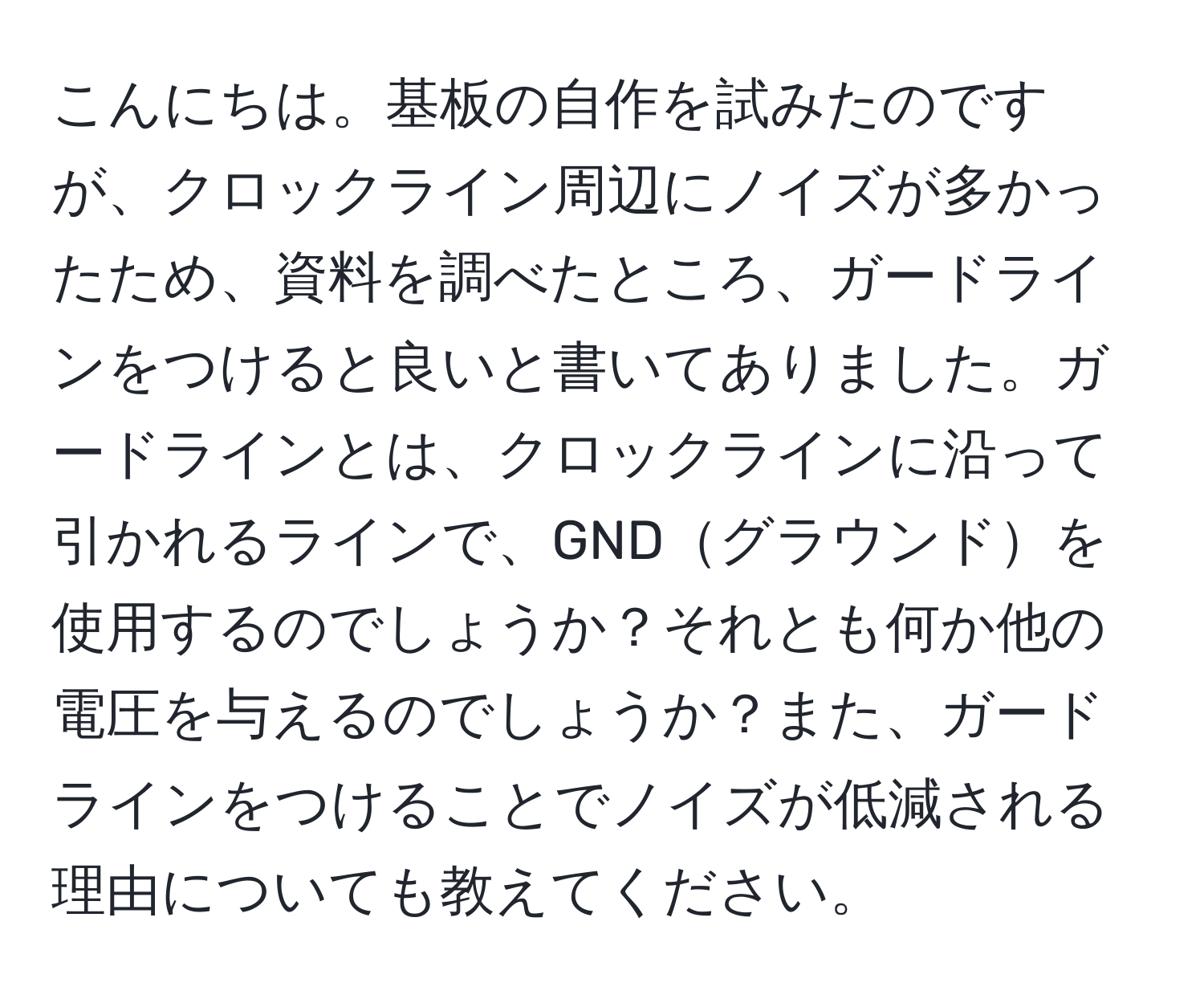 こんにちは。基板の自作を試みたのですが、クロックライン周辺にノイズが多かったため、資料を調べたところ、ガードラインをつけると良いと書いてありました。ガードラインとは、クロックラインに沿って引かれるラインで、GNDグラウンドを使用するのでしょうか？それとも何か他の電圧を与えるのでしょうか？また、ガードラインをつけることでノイズが低減される理由についても教えてください。